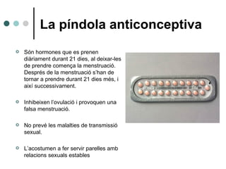 La píndola anticonceptiva Són hormones que es prenen diàriament durant 21 dies, al deixar-les de prendre comença la menstruació. Després de la menstruació s’han de tornar a prendre durant 21 dies més, i així successivament. Inhibeixen l’ovulació i provoquen una falsa menstruació. No prevé les malalties de transmissió sexual. L’acostumen a fer servir parelles amb relacions sexuals estables 