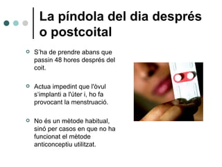 La píndola del dia després o postcoital S’ha de prendre abans que passin 48 hores després del coit. Actua impedint que l'òvul s‘implanti a l'úter i, ho fa provocant la menstruació. No és un mètode habitual, sinó per casos en que no ha funcionat el mètode anticonceptiu utilitzat. 