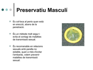 Preservatiu Masculí Es col·loca al penis quan està en erecció, abans de la penetració. És un mètode molt segur i evita el contagi de malalties de transmissió sexual. És recomanable en relacions sexuals amb parella no estable , quan  a més d’evitar l’embaràs, volem prevenir malalties de transmissió sexual: 