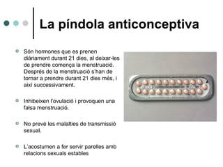 La píndola anticonceptiva <ul><li>Són hormones que es prenen diàriament durant 21 dies, al deixar-les de prendre comença l...