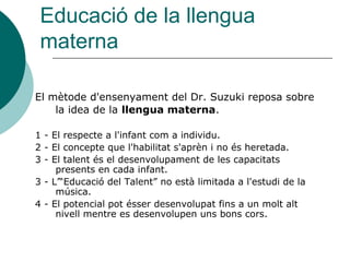 Educació de la llengua
 materna

El mètode d'ensenyament del Dr. Suzuki reposa sobre
    la idea de la llengua materna.

1 - El respecte a l'infant com a individu.
2 - El concepte que l'habilitat s'aprèn i no és heretada.
3 - El talent és el desenvolupament de les capacitats
     presents en cada infant.
3 - L’“Educació del Talent” no està limitada a l'estudi de la
     música.
4 - El potencial pot ésser desenvolupat fins a un molt alt
     nivell mentre es desenvolupen uns bons cors.
 