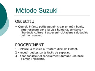 Mètode Suzuki
OBJECTIU
- Que els infants petits puguin crear un món bonic,
    amb respecte per a la vida humana, conservar
    l'herència cultural i esdevenir ciutadans saludables
    del món sencer.


PROCEDIMENT
1 - icloure la música a l’'entorn diari de l'infant.
2 - repetir petites parts fàcils de superar.
3 - anar construir el coneixement damunt una base
     d’amor i respecte.
 