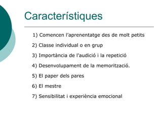 Característiques
 1) Comencen l’aprenentatge des de molt petits

 2) Classe individual o en grup

 3) Importància de l'audició i la repetició

 4) Desenvolupament de la memorització.

 5) El paper dels pares

 6) El mestre

 7) Sensibilitat i experiència emocional
 