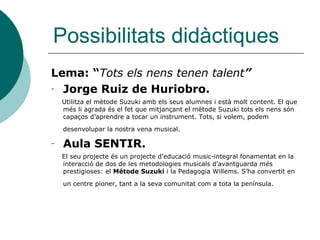 Possibilitats didàctiques
Lema: “Tots els nens tenen talent”
- Jorge Ruiz de Huriobro.
    Utilitza el mètode Suzuki amb els seus alumnes i està molt content. El que
    més li agrada és el fet que mitjançant el mètode Suzuki tots els nens són
    capaços d’aprendre a tocar un instrument. Tots, si volem, podem
    desenvolupar la nostra vena musical.

-   Aula SENTIR.
    El seu projecte és un projecte d'educació music-integral fonamentat en la
    interacció de dos de les metodologies musicals d'avantguarda més
    prestigioses: el Métode Suzuki i la Pedagogia Willems. S’ha convertit en
    un centre pioner, tant a la seva comunitat com a tota la península.
 