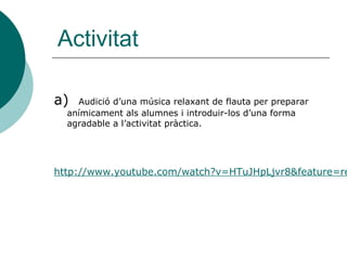 Activitat

a)  Audició d’una música relaxant de flauta per preparar
  anímicament als alumnes i introduir-los d’una forma
  agradable a l’activitat pràctica.




http://www.youtube.com/watch?v=HTuJHpLjvr8&feature=re
 