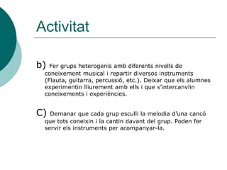 Activitat

b) Fer grups heterogenis amb diferents nivells de
 coneixement musical i repartir diversos instruments
 (Flauta, guitarra, percussió, etc.). Deixar que els alumnes
 experimentin lliurement amb ells i que s’intercanvïin
 coneixements i experiències.


C) Demanar que cada grup esculli la melodia d’una cancó
 que tots coneixin i la cantin davant del grup. Poden fer
 servir els instruments per acompanyar-la.
 