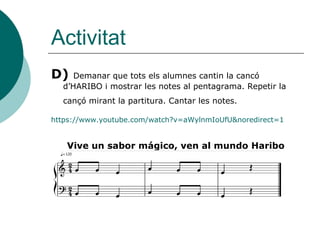 Activitat
D)   Demanar que tots els alumnes cantin la cancó
  d’HARIBO i mostrar les notes al pentagrama. Repetir la
  cançó mirant la partitura. Cantar les notes.

https://www.youtube.com/watch?v=aWylnmIoUfU&noredirect=1


   Vive un sabor mágico, ven al mundo Haribo
 