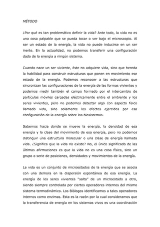 MÉTODO
¿Por qué es tan problemático definir la vida? Ante todo, la vida no es
una cosa palpable que se pueda tocar o ver bajo el microscopio. Al
ser un estado de la energía, la vida no puede inducirse en un ser
inerte. En la actualidad, no podemos transferir una configuración
dada de la energía a ningún sistema.
Cuando nace un ser viviente, éste no adquiere vida, sino que hereda
la habilidad para construir estructuras que ponen en movimiento ese
estado de la energía. Podemos reconocer a las estructuras que
sincronizan las configuraciones de la energía de las formas vivientes y
podemos medir también el campo formado por el intercambio de
partículas móviles cargadas eléctricamente entre el ambiente y los
seres vivientes, pero no podemos detectar algo con aspecto físico
llamado vida, sino solamente los efectos ejercidos por esa
configuración de la energía sobre los biosistemas.
Sabemos hacia donde se mueve la energía, la densidad de esa
energía y la clase del movimiento de esa energía, pero no podemos
distinguir una estructura molecular o una clase de energía llamada
vida. ¿Significa que la vida no existe? No, el único significado de las
últimas afirmaciones es que la vida no es una cosa física, sino un
grupo o serie de posiciones, densidades y movimientos de la energía.
La vida es un conjunto de microestados de la energía que se asocia
con una demora en la dispersión espontánea de esa energía. La
energía de los seres vivientes “salta” de un microestado a otro,
siendo siempre controlada por ciertos operadores internos del mismo
sistema termodinámico. Los Biólogos identificamos a tales operadores
internos como enzimas. Esta es la razón por la cual consideramos que
la transferencia de energía en los sistemas vivos es una coordinación
 