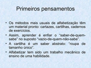 Os métodos mais usuais de alfabetização têm um material pronto: cartazes, cartilhas, cadernos de exercícios. Assim, aprender é enfiar o “saber-de-quem-sabe” no suposto “vazio-de-quem-não-sabe”. A cartilha é um saber abstrato: “roupa de tamanho único”. Alfabetizar tem sido um trabalho mecânico de ensino de uma habilidade. Primeiros pensamentos 