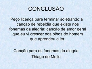 CONCLUSÃO Peço licença para terminar soletrando a canção de rebeldia que existe nos fonemas da alegria: canção de amor geral que eu vi crescer nos olhos do homem que aprendeu a ler. Canção para os fonemas da alegria Thiago de Mello 