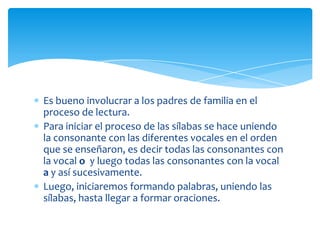 Es bueno involucrar a los padres de familia en el
proceso de lectura.
Para iniciar el proceso de las sílabas se hace uniendo
la consonante con las diferentes vocales en el orden
que se enseñaron, es decir todas las consonantes con
la vocal o y luego todas las consonantes con la vocal
a y así sucesivamente.
Luego, iniciaremos formando palabras, uniendo las
sílabas, hasta llegar a formar oraciones.
 