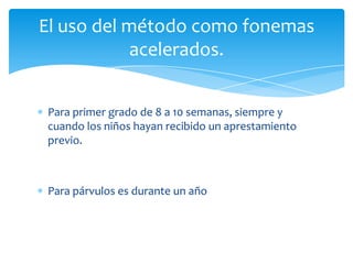 Para primer grado de 8 a 10 semanas, siempre y
cuando los niños hayan recibido un aprestamiento
previo.
Para párvulos es durante un año
El uso del método como fonemas
acelerados.
 