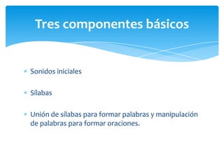 Sonidos iniciales
Sílabas
Unión de sílabas para formar palabras y manipulación
de palabras para formar oraciones.
Tres componentes básicos
 