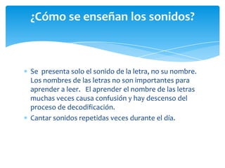 Se presenta solo el sonido de la letra, no su nombre.
Los nombres de las letras no son importantes para
aprender a leer. El aprender el nombre de las letras
muchas veces causa confusión y hay descenso del
proceso de decodificación.
Cantar sonidos repetidas veces durante el día.
¿Cómo se enseñan los sonidos?
 