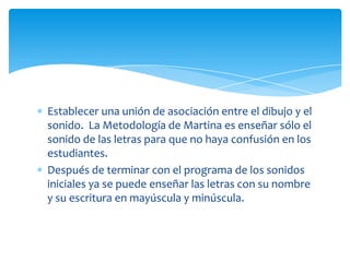 Establecer una unión de asociación entre el dibujo y el
sonido. La Metodología de Martina es enseñar sólo el
sonido de las letras para que no haya confusión en los
estudiantes.
Después de terminar con el programa de los sonidos
iniciales ya se puede enseñar las letras con su nombre
y su escritura en mayúscula y minúscula.
 