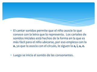 El cantar sonidos permite que el niño asocie lo que
conoce con la letra que lo representa. Los carteles de
sonidos iniciales está hechos de la forma en la que es
más fácil para el niño ubicarse, por eso empieza con la
o, ya que la asocia con el círculo, le siguen la a, i, u, e.
Luego se inicia el sonido de las consonantes.
 
