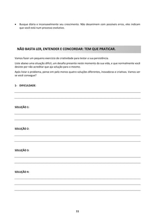 

Busque diária e incansavelmente seu crescimento. Não desanimem com possíveis erros, eles indicam
que você está num processo evolutivo.

NÃO BASTA LER, ENTENDER E CONCORDAR: TEM QUE PRATICAR.
Vamos fazer um pequeno exercício de criatividade para testar a sua persistência.
Liste abaixo uma situação difícil, um desafio presente neste momento da sua vida, e que normalmente você
desiste por não acreditar que aja solução para o mesmo.
Após listar o problema, pense em pelo menos quatro soluções diferentes, inovadoras e criativas. Vamos ver
se você consegue?

1- DIFICULDADE:

SOLUÇÃO 1:

SOLUÇÃO 2:

SOLUÇÃO 3:

SOLUÇÃO 4:

11

 