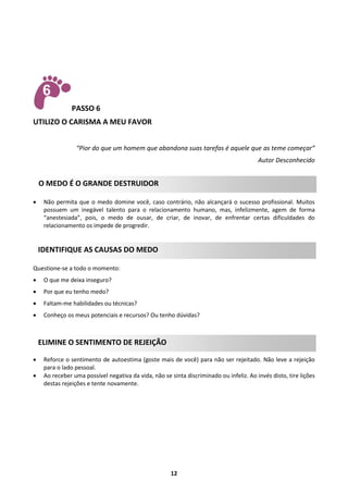 PASSO 6
UTILIZO O CARISMA A MEU FAVOR
“Pior do que um homem que abandona suas tarefas é aquele que as teme começar”
Autor Desconhecido

O MEDO É O GRANDE DESTRUIDOR


Não permita que o medo domine você, caso contrário, não alcançará o sucesso profissional. Muitos
possuem um inegável talento para o relacionamento humano, mas, infelizmente, agem de forma
“anestesiada”, pois, o medo de ousar, de criar, de inovar, de enfrentar certas dificuldades do
relacionamento os impede de progredir.

IDENTIFIQUE AS CAUSAS DO MEDO
Questione-se a todo o momento:


O que me deixa inseguro?



Por que eu tenho medo?



Faltam-me habilidades ou técnicas?



Conheço os meus potenciais e recursos? Ou tenho dúvidas?

ELIMINE O SENTIMENTO DE REJEIÇÃO



Reforce o sentimento de autoestima (goste mais de você) para não ser rejeitado. Não leve a rejeição
para o lado pessoal.
Ao receber uma possível negativa da vida, não se sinta discriminado ou infeliz. Ao invés disto, tire lições
destas rejeições e tente novamente.

12

 