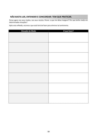 NÃO BASTA LER, ENTENDER E CONCORDAR: TEM QUE PRATICAR.
Pense agora nos seus medos, nos seus receios. Pense: o que me deixa inseguro? Por que tenho medo em
determinadas situações?
Após esta reflexão, escreva o que você terá de fazer para eliminar tal sentimento.

Situação de Medo

O que fazer?

13

 