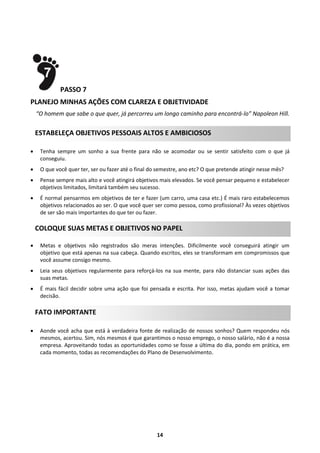 PASSO 7
PLANEJO MINHAS AÇÕES COM CLAREZA E OBJETIVIDADE
“O homem que sabe o que quer, já percorreu um longo caminho para encontrá-lo” Napoleon Hill.

ESTABELEÇA OBJETIVOS PESSOAIS ALTOS E AMBICIOSOS


Tenha sempre um sonho a sua frente para não se acomodar ou se sentir satisfeito com o que já
conseguiu.



O que você quer ter, ser ou fazer até o final do semestre, ano etc? O que pretende atingir nesse mês?



Pense sempre mais alto e você atingirá objetivos mais elevados. Se você pensar pequeno e estabelecer
objetivos limitados, limitará também seu sucesso.



É normal pensarmos em objetivos de ter e fazer (um carro, uma casa etc.) É mais raro estabelecemos
objetivos relacionados ao ser. O que você quer ser como pessoa, como profissional? Às vezes objetivos
de ser são mais importantes do que ter ou fazer.

COLOQUE SUAS METAS E OBJETIVOS NO PAPEL


Metas e objetivos não registrados são meras intenções. Dificilmente você conseguirá atingir um
objetivo que está apenas na sua cabeça. Quando escritos, eles se transformam em compromissos que
você assume consigo mesmo.



Leia seus objetivos regularmente para reforçá-los na sua mente, para não distanciar suas ações das
suas metas.



É mais fácil decidir sobre uma ação que foi pensada e escrita. Por isso, metas ajudam você a tomar
decisão.

FATO IMPORTANTE


Aonde você acha que está à verdadeira fonte de realização de nossos sonhos? Quem respondeu nós
mesmos, acertou. Sim, nós mesmos é que garantimos o nosso emprego, o nosso salário, não é a nossa
empresa. Aproveitando todas as oportunidades como se fosse a última do dia, pondo em prática, em
cada momento, todas as recomendações do Plano de Desenvolvimento.

14

 