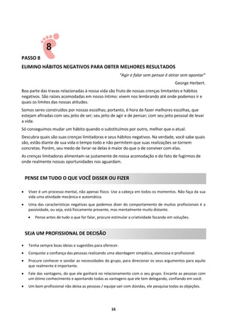 PASSO 8
ELIMINO HÁBITOS NEGATIVOS PARA OBTER MELHORES RESULTADOS
“Agir e falar sem pensar é atirar sem apontar”
George Herbert.
Boa parte das travas relacionadas à nossa vida são fruto de nossas crenças limitantes e hábitos
negativos. São raízes acomodadas em nosso íntimo: vivem nos lembrando até onde podemos ir e
quais os limites das nossas atitudes.
Somos seres construídos por nossas escolhas; portanto, é hora de fazer melhores escolhas, que
estejam afinadas com seu jeito de ser; seu jeito de agir e de pensar; com seu jeito pessoal de levar
a vida.
Só conseguimos mudar um hábito quando o substituímos por outro, melhor que o atual.
Descubra quais são suas crenças limitadoras e seus hábitos negativos. Na verdade, você sabe quais
são, estão diante de sua vida o tempo todo e não permitem que suas realizações se tornem
concretas. Porém, seu medo de livrar-se delas é maior do que o de conviver com elas.
As crenças limitadoras alimentam-se justamente de nossa acomodação e do fato de fugirmos de
onde realmente nossas oportunidades nos aguardam.

PENSE EM TUDO O QUE VOCÊ DISSER OU FIZER


Viver é um processo mental, não apenas físico. Use a cabeça em todos os momentos. Não faça da sua
vida uma atividade mecânica e automática.



Uma das características negativas que podemos dizer do comportamento de muitos profissionais é a
passividade, ou seja, está fisicamente presente, mas mentalmente muito distante.


Pense antes de tudo o que for falar, procure estimular a criatividade focando em soluções.

SEJA UM PROFISSIONAL DE DECISÃO


Tenha sempre boas ideias e sugestões para oferecer.



Conquiste a confiança das pessoas realizando uma abordagem simpática, atenciosa e profissional.



Procure conhecer e sondar as necessidades do grupo, para direcionar os seus argumentos para aquilo
que realmente é importante.



Fale das vantagens, do que ele ganhará no relacionamento com o seu grupo. Encante as pessoas com
um ótimo conhecimento e apontando todas as vantagens que ele tem delegando, confiando em você.



Um bom profissional não deixa as pessoas / equipe sair com dúvidas, ele pesquisa todas as objeções.

16

 