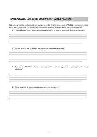 NÃO BASTA LER, ENTENDER E CONCORDAR: TEM QUE PRATICAR.
Faça uma profunda avaliação do seu comportamento. Analise se as suas ATITUDES e comportamentos
estão mais voltados para o “verdadeiro profissional” ou ainda estão ancoradas em hábitos negativos.
1. Que tipo de ATITUDES tenho atualmente em relação as minhas atividades, desafios e jornadas?
_______________________________________________________________________________________
_______________________________________________________________________________________
_______________________________________________________________________________________
_______________________________________________________________________________________
__________________________________________________________________________________

2. Estas ATITUDES me ajudam ou me prejudicam na minha atividade?
_______________________________________________________________________________________
_______________________________________________________________________________________
_______________________________________________________________________________________
_______________________________________________________________________________________
__________________________________________________________________________________

3. Que outras ATITUDES - diferente das que tenho atualmente, preciso ter para conquistar meus
objetivos?
_______________________________________________________________________________________
_______________________________________________________________________________________
_______________________________________________________________________________________
_______________________________________________________________________________________
__________________________________________________________________________________

4. Como, quando, de que maneira executarei estas mudanças?
_______________________________________________________________________________________
_______________________________________________________________________________________
_______________________________________________________________________________________
_______________________________________________________________________________________
__________________________________________________________________________________

17

 