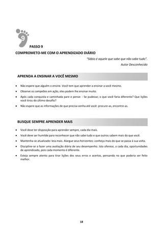 PASSO 9
COMPROMETO-ME COM O APRENDIZADO DIÁRIO
“Sábio é aquele que sabe que não sabe tudo”.
Autor Desconhecido

APRENDA A ENSINAR A VOCÊ MESMO


Não espere que alguém o ensine. Você tem que aprender a ensinar a você mesmo.



Observe os campeões em ação, eles podem lhe ensinar muito.



Após cada conquista e caminhada pare e pense: - Se pudesse; o que você faria diferente? Que lições
você tirou do último desafio?



Não espere que as informações de que precisa venha até você: procure-as, encontre-as.

BUSQUE SEMPRE APRENDER MAIS


Você deve ter disposição para aprender sempre, cada dia mais.



Você deve ser humilde para reconhecer que não sabe tudo e que outros sabem mais do que você.



Mantenha-se atualizado: leia mais. Alargue seus horizontes: conheça mais do que se passa à sua volta.



Discipline-se a fazer uma avaliação diária de seu desempenho. Isto oferece, a cada dia, oportunidades
de aprendizado, pois cada momento é diferente.



Esteja sempre atento para tirar lições dos seus erros e acertos, pensando no que poderia ser feito
melhor.

18

 