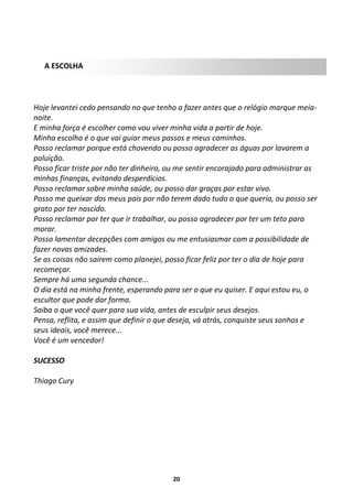 A ESCOLHA

Hoje levantei cedo pensando no que tenho a fazer antes que o relógio marque meianoite.
E minha força é escolher como vou viver minha vida a partir de hoje.
Minha escolha é o que vai guiar meus passos e meus caminhos.
Posso reclamar porque está chovendo ou posso agradecer as águas por lavarem a
poluição.
Posso ficar triste por não ter dinheiro, ou me sentir encorajado para administrar as
minhas finanças, evitando desperdícios.
Posso reclamar sobre minha saúde, ou posso dar graças por estar vivo.
Posso me queixar dos meus pais por não terem dado tudo o que queria, ou posso ser
grato por ter nascido.
Posso reclamar por ter que ir trabalhar, ou posso agradecer por ter um teto para
morar.
Posso lamentar decepções com amigos ou me entusiasmar com a possibilidade de
fazer novas amizades.
Se as coisas não saírem como planejei, posso ficar feliz por ter o dia de hoje para
recomeçar.
Sempre há uma segunda chance...
O dia está na minha frente, esperando para ser o que eu quiser. E aqui estou eu, o
escultor que pode dar forma.
Saiba o que você quer para sua vida, antes de esculpir seus desejos.
Pensa, reflita, e assim que definir o que deseja, vá atrás, conquiste seus sonhos e
seus ideais, você merece...
Você é um vencedor!
SUCESSO
Thiago Cury

20

 