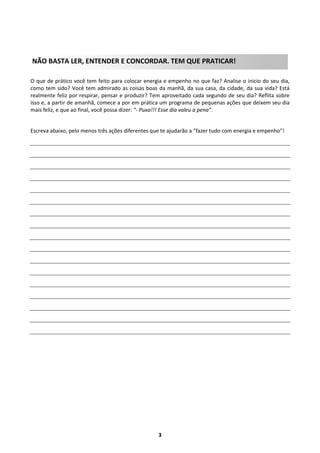 NÃO BASTA LER, ENTENDER E CONCORDAR. TEM QUE PRATICAR!
O que de prático você tem feito para colocar energia e empenho no que faz? Analise o inicio do seu dia,
como tem sido? Você tem admirado as coisas boas da manhã, da sua casa, da cidade, da sua vida? Está
realmente feliz por respirar, pensar e produzir? Tem aproveitado cada segundo de seu dia? Reflita sobre
isso e, a partir de amanhã, comece a por em prática um programa de pequenas ações que deixem seu dia
mais feliz, e que ao final, você possa dizer: “- Puxa!!! Esse dia valeu a pena”.

Escreva abaixo, pelo menos três ações diferentes que te ajudarão a “fazer tudo com energia e empenho”!

3

 