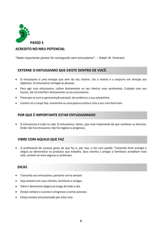 PASSO 3
ACREDITO NO MEU POTENCIAL
“Nada importante jamais foi conseguido sem entusiasmo”. – Ralph W. Emerson

EXTERNE O ENTUSIASMO QUE EXISTE DENTRO DE VOCÊ.


O entusiasmo é uma energia que vem do seu interior. Ele o motiva e o empurra em direção aos
objetivos. O entusiasmo contagia as pessoas.



Para agir com entusiasmo, cultive diariamente no seu interior esse sentimento. Cuidado com seu
humor, ele irá interferir diretamente no seu entusiasmo.



Preocupe-se com a apresentação pessoal: ela evidencia a sua autoestima.



Lembre-se o corpo fala, mantenha-se uma postura ereta e com a voz num bom tom.

POR QUE É IMPORTANTE ESTAR ENTUSIASMADO


O entusiasmo é tudo na vida. O entusiasmo, talvez, seja mais importante do que conhecer as técnicas.
Onde não há entusiasmo não há negócio e progresso.

VIBRE COM AQUILO QUE FAZ


O profissional de sucesso gosta do que faz e, por isso, o faz com paixão. Transmite forte energia e
alegria ao demonstrar os produtos que trabalha. Seus clientes / amigos e familiares acreditam mais
nele, sentem-se mais seguros e confiantes.

DICAS


Transmita seu entusiasmo, portanto sorria sempre.



Seja amável com seus clientes, familiares e amigos.



Vibre e demonstre alegria ao longo de todo o dia.



Deseje sempre o sucesso e progresso a outras pessoas.



Esteja sempre entusiasmado por estar vivo.

6

 
