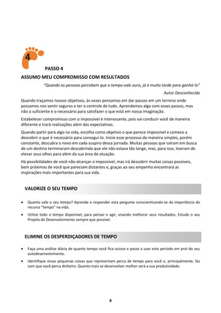 PASSO 4
ASSUMO MEU COMPROMISSO COM RESULTADOS
“Quando as pessoas percebem que o tempo vale ouro, já é muito tarde para ganhá-lo”
Autor Desconhecido
Quando traçamos nossos objetivos, às vezes pensamos em dar passos em um terreno onde
possamos nos sentir seguros e ter o controle de tudo. Aprendemos algo com esses passos, mas
não o suficiente e o necessário para satisfazer o que está em nossa imaginação.
Estabelecer compromisso com o impossível é interessante, pois vai conduzir você de maneira
diferente e trará realizações além das expectativas.
Quando partir para algo na vida, escolha como objetivo o que parece impossível e comece a
descobrir o que é necessário para consegui-lo. Inicie esse processo de maneira simples, porém
constante, descubra o novo em cada suspiro dessa jornada. Muitas pessoas que saíram em busca
de um destino terminaram descobrindo que ele não estava tão longe, mas, para isso, tiveram de
elevar seus olhos para além da sua área de atuação.
Há possibilidades de você não alcançar o impossível, mas irá descobrir muitas coisas possíveis,
bem próximas de você que pareciam distantes e, graças ao seu empenho encontrará as
inspirações mais importantes para sua vida.

VALORIZE O SEU TEMPO


Quanto vale o seu tempo? Aprenda a responder esta pergunta conscientizando-se da importância do
recurso “tempo” na vida.



Utilize todo o tempo disponível, para pensar e agir, visando melhorar seus resultados. Estude o seu
Projeto de Desenvolvimento sempre que possível.

ELIMINE OS DESPERDIÇADORES DE TEMPO


Faça uma análise diária de quanto tempo você fica ocioso e passe a usar este período em prol do seu
autodesenvolvimento.



Identifique essas pequenas coisas que representam perca de tempo para você e, principalmente, faz
com que você perca dinheiro. Quanto mais se desenvolver melhor será a sua produtividade.

8

 