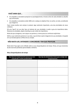 VOCÊ SABIA QUE...


Os campeões e vencedores preparam-se psicologicamente, minutos antes de cada atividade ou desafio
que enfrentarão.



Os campeões e vencedores estão 100% com a cabeça no objetivo final, no sonho, na meta, acreditando
que chegará lá.

Fazer muitas tarefas nem sempre é produzir algo realmente importante, uma das prioridades de nosso
cotidiano.
Dê uma “geral” em sua vida, faça um balanço de suas atividades e avalie o grau de importância delas.
Relacione as atividades, depois classifique-as por ordem de importância.
Muito do que carregamos, nem sequer nos pertence, e temos pouca ou nenhuma noção disso.
Defina o que realmente pertence à sua vida, o que de fato é parte integrante de suas atividades e hospede
em sua morada apenas os filhos de seu coração.

NÃO BASTA LER, ENTENDER E CONCORDAR: TEM QUE PRATICAR.
Muito bem! Faça agora uma reflexão sobre os seus desperdiçadores de tempo. Pense, em que momentos
do dia você está perdendo oportunidades e dinheiro.

Meus Desperdiçadores de tempo
Que tipo de comportamento possuo que tem
prejudicado a minha produtividade.

Que tipo de atitude devo tomar para corrigir este
comportamento.

9

 