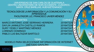 UNIVERSIDAD DE SAN CARLOS DE GUATEMALA
CENTRO UNIVERSITARIO DE NOR-OCCIDENTE –CUNOROC-
SANTA CRUZ BARILLAS, HUEHUETENANGO
TECNOLOGÍADE LAINFORMACIÓN Y LACOMUNICACIÓN Y SU
APRENDIZAJE
FACILITADOR: LIC. FRANCISCO JAVIER MÉNDEZ
INTEGRANTES: CARNET
MARCO ANTONIO JOSÉ SERRANO HERRERA 201647229
DAYLIN JANNILETH CASTILLO RAMOS 201647239
SURY YESELY MARTÍNEZ MÉNDEZ 201647247
LORENZO DOMINGO 201647230
PABLO LUS BALTAZAR BARTOLO 201647263
TEMA:
MODELO PARA SELECCIONAR INFORMACIÓN DE INTERNET
(MÉTODO GAVILÁN)
MENÚ
 