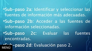 •Sub-paso 2a: Identificar y seleccionar las
fuentes de información más adecuadas.
•Sub-paso 2b: Acceder a las fuentes de
información seleccionadas.
•Sub-paso 2c: Evaluar las fuentes
encontradas.
•Sub-paso 2d: Evaluación paso 2.
MENÚ
 