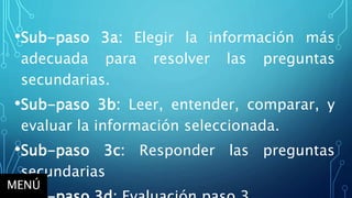 •Sub-paso 3a: Elegir la información más
adecuada para resolver las preguntas
secundarias.
•Sub-paso 3b: Leer, entender, comparar, y
evaluar la información seleccionada.
•Sub-paso 3c: Responder las preguntas
secundarias
MENÚ
 