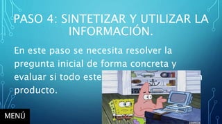 PASO 4: SINTETIZAR Y UTILIZAR LA
INFORMACIÓN.
En este paso se necesita resolver la
pregunta inicial de forma concreta y
evaluar si todo este proceso tuvo un buen
producto.
MENÚ
 