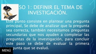 PASO 1: DEFINIR EL TEMA DE
INVESTIGACIÓN.
Este punto consiste en plantear una pregunta
principal, Se debe de analizar que la pregunta
sea correcta, también necesitamos preguntas
secundarias que nos ayuden a completar las
preguntas de la investigación, para concluir
este paso se debe de evaluar la primera
pregunta que se evaluó.
MENÚ
 