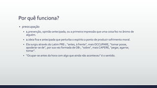 Por quê funciona?
 preocupação
 1.prevenção, opinião antecipada, ou a primeira impressão que uma coisa fez no ânimo de
alguém.
 2.ideia fixa e antecipada que perturba o espírito a ponto de produzir sofrimento moral.
 Ela surgiu através do Latim PRE-, “antes, à frente”, mais OCCUPARE, “tomar posse,
apoderar-se de”, por sua vez formada de OB-, “sobre”, mais CAPERE, “pegar, agarrar,
tomar”.
 “Ocupar-se antes da hora com algo que ainda não aconteceu” é o sentido.
 
