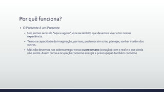 Por quê funciona?
 O Presente é um Presente
 Nos somos seres do “aqui e agora”, é nesse âmbito que devemos viver e ter nossas
experiência.
 Temos a capacidade da imaginação, por isso, podemos sim criar, planejar, sonhar ir além dos
outros.
 Mas não devemos nos sobrecarregar nosso cuore umano (coração) com o real e o que ainda
não existe.Assim como a ocupação consome energia a preocupação também consome
 