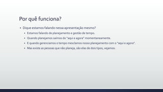 Por quê funciona?
 Dique estamos falando nessa apresentação mesmo?
 Estamos falando de planejamento e gestão de tempo.
 Quando planejamos saímos do “aqui e agora” momentaneamente.
 E quando gerenciamos o tempo mesclamos nosso planejamento com o “aqui e agora”.
 Mas existe as pessoas que não planeja, são elas de dois tipos, vejamos:
 