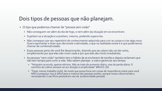 Dois tipos de pessoas que não planejam.
 O tipo que podemos chamar de “pessoa sem visão”
 Não conseguem ver além do dia de hoje, e nem além da situação em se encontram.
 Sujeitam-se a situação e a aceitam, mesmo, podendo supera-las.
 Não consegue usar seu repertório de conhecimento adquirido para unir as coisas e criar algo novo.
Quero aproveitar e dizer que não existe criatividade, o que na realidade existe é o que poderíamos
chamar de combinatividade.
 Essas pessoas perto de você lhe desanimarão, dizendo que seu plano não vai dar certo,
simplesmente por que elas não viram nada e por que elas são muito imediatista.
 As pessoas “sem visão” também tem o hábito de se encherem de tarefas e depois reclamam que
não tem tempo para curtir a vida. Não sabem planejar a vida e gerenciar seu tempo.
 “Ninguém acumula, apenas elimina. Não se trata de aumento diário, mas de perda diária. O
caminho do cultivo sempre vai em direção à simplicidade” BRUCE LEE
 “Fazer menos trabalho inútil, de modo que possa focar em coisas de importância maior para você
NÃO é preguiça. Isso é difícil para a maioria das pessoas aceitar, porque nossa cultura tende a
recompensar o sacrifício pessoal em vez da produtividade pessoal.
 