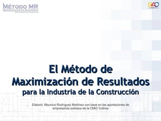 El Método de Maximización de Resultados  para la Industria de la Construcción Elaboró: Mauricio Rodríguez Martínez con base en las aportaciones de empresarios exitosos de la CMIC Colima 