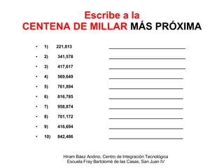 Escribe a la CENTENA DE MILLAR  MÁS PRÓXIMA 1)  221,813   ________________________________ 2)  341,578   ________________________________ 3)  417,617   ________________________________ 4)  569,649   _______________________________ 5)  761,894   _______________________________ 6)  816,785   _______________________________ 7)  958,874   _______________________________ 8)  701,172   _______________________________ 9)  416,694   _______________________________ 10)  842,486   _______________________________ 