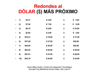 Redondea al DÓLAR  ( $ ) MÁS PRÓXIMO 1)  $4.31   $ 4.00  ó  $  5.00 2)  $7.94   $ 7.00  ó  $  8.00 3)  $9.15   $ 9.00  ó  $ 10.00 4)  $2.92   $ 2.00  ó $  3.00 5)  $76.41   $ 76.00  ó  $ 77.00 6)  $37.26   $ 37.00  ó  $38.00 7)  $44.65   $ 44.00  ó  $45.00 8)  $93.24   $ 93.00  ó  $ 95.00 9)  $57.81   $ 57.00  ó  $ 58.00 10)  $42.19   $ 42.00  ó  $ 43.00 