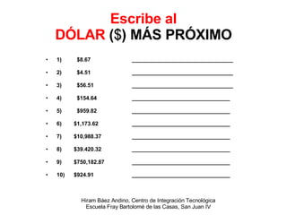 Escribe al DÓLAR  ( $ ) MÁS PRÓXIMO 1)  $8.67 _________________________________ 2)  $4.51 _________________________________ 3)  $56.51 _________________________________ 4)  $154.64 ________________________________ 5)  $959.82 ________________________________ 6)  $1,173.62 ________________________________ 7)  $10,988.37 ________________________________ 8)  $39.420.32 ________________________________ 9)  $750,182.87 ________________________________ 10)  $924.91 ________________________________ 