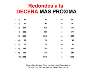 Redondea a la  DECENA  MÁS PRÓXIMA 1)  42   40  ó  50 2)  67   60  ó  70 3)  524   520  ó  530 4)  668   660  ó 670 5)  1,341 1,340  ó  1,350 6)  32   30  ó  40 7)  76   70  ó  80 8)  341   340  ó  350 9)  235   230  ó  240 10) 1,143 1,140  ó  1,150 