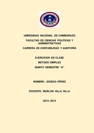 UNIRESIDAD NACIONAL DE CHIMBORAZO
FACULTAD DE CIENCIAS POLITICAS Y
ADMINSITRATIVAS
CARRERA DE CONTABILIDAD Y AUDITORÌA
EJERCICIOS EN CLASE
METODO SIMPLEX
QUINTO SEMESTRE “A”
NOMBRE: JESSICA PÈREZ
DOCENTE: MARLON VILLA VILLA
2014- 2015
 