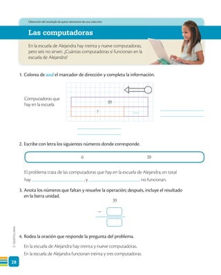 28
En la escuela de Alejandra hay treinta y nueve computadoras,
pero seis no sirven. ¿Cuántas computadoras sí funcionan en la
escuela de Alejandra?
Las computadoras
Obtención del resultado de quitar elementos de una colección
39
?
Computadoras que
hay en la escuela
6 39
1. Colorea de azul el marcador de dirección y completa la información.
2. Escribe con letra los siguientes números donde corresponde.
El problema trata de las computadoras que hay en la escuela de Alejandra; en total
hay , y no funcionan.
3. Anota los números que faltan y resuelve la operación; después, incluye el resultado
en la barra unidad.
4. Rodea la oración que responde la pregunta del problema.
En la escuela de Alejandra hay treinta y nueve computadoras.
En la escuela de Alejandra funcionan treinta y tres computadoras.
-
39
 