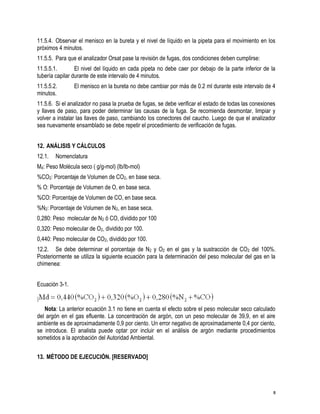 8
11.5.4. Observar el menisco en la bureta y el nivel de líquido en la pipeta para el movimiento en los
próximos 4 minutos.
11.5.5. Para que el analizador Orsat pase la revisión de fugas, dos condiciones deben cumplirse:
11.5.5.1. El nivel del líquido en cada pipeta no debe caer por debajo de la parte inferior de la
tubería capilar durante de este intervalo de 4 minutos.
11.5.5.2. El menisco en la bureta no debe cambiar por más de 0.2 ml durante este intervalo de 4
minutos.
11.5.6. Si el analizador no pasa la prueba de fugas, se debe verificar el estado de todas las conexiones
y llaves de paso, para poder determinar las causas de la fuga. Se recomienda desmontar, limpiar y
volver a instalar las llaves de paso, cambiando los conectores del caucho. Luego de que el analizador
sea nuevamente ensamblado se debe repetir el procedimiento de verificación de fugas.
12. ANÁLISIS Y CÁLCULOS
12.1. Nomenclatura
Md: Peso Molécula seco ( g/g-mol) (lb/lb-mol)
%CO2: Porcentaje de Volumen de CO2, en base seca.
% O: Porcentaje de Volumen de O, en base seca.
%CO: Porcentaje de Volumen de CO, en base seca.
%N2: Porcentaje de Volumen de N2, en base seca.
0,280: Peso molecular de N2 ó CO, dividido por 100
0,320: Peso molecular de O2, dividido por 100.
0,440: Peso molecular de CO2, dividido por 100.
12.2. Se debe determinar el porcentaje de N2 y O2 en el gas y la sustracción de CO2 del 100%.
Posteriormente se utiliza la siguiente ecuación para la determinación del peso molecular del gas en la
chimenea:
Ecuación 3-1.
Nota: La anterior ecuación 3.1 no tiene en cuenta el efecto sobre el peso molecular seco calculado
del argón en el gas efluente. La concentración de argón, con un peso molecular de 39,9, en el aire
ambiente es de aproximadamente 0,9 por ciento. Un error negativo de aproximadamente 0,4 por ciento,
se introduce. El analista puede optar por incluir en el análisis de argón mediante procedimientos
sometidos a la aprobación del Autoridad Ambiental.
13. MÉTODO DE EJECUCIÓN. [RESERVADO]
 