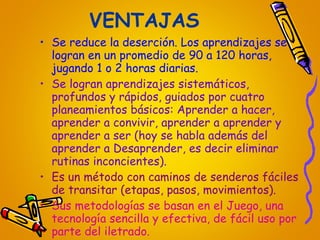 VENTAJAS Se reduce la deserción. Los aprendizajes se logran en un promedio de 90 a 120 horas, jugando 1 o 2 horas diarias.  Se logran aprendizajes sistemáticos, profundos y rápidos, guiados por cuatro planeamientos básicos: Aprender a hacer, aprender a convivir, aprender a aprender y aprender a ser (hoy se habla además del aprender a Desaprender, es decir eliminar rutinas inconcientes). Es un método con caminos de senderos fáciles de transitar (etapas, pasos, movimientos). Sus metodologías se basan en el Juego, una tecnología sencilla y efectiva, de fácil uso por parte del iletrado. 